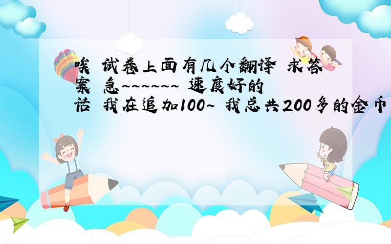 唉 试卷上面有几个翻译 求答案 急~~~~~~ 速度好的话 我在追加100~ 我总共200多的金币~