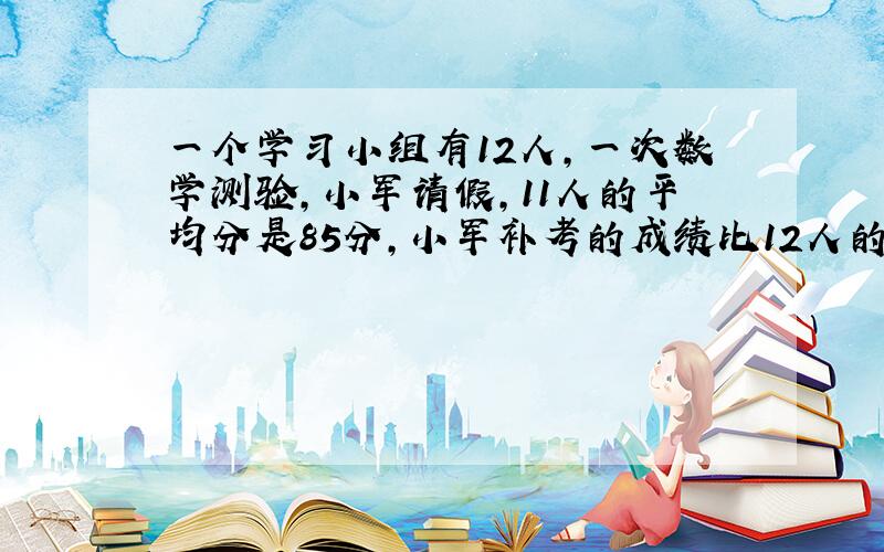 一个学习小组有12人,一次数学测验,小军请假,11人的平均分是85分,小军补考的成绩比12人的平均成绩还高5.小军补考得