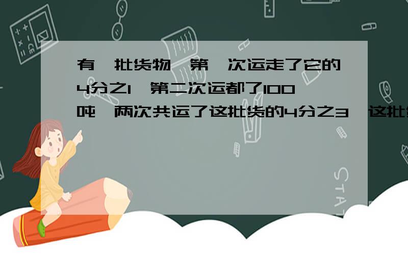 有一批货物,第一次运走了它的4分之1,第二次运都了100吨,两次共运了这批货的4分之3,这批货物共多少吨?