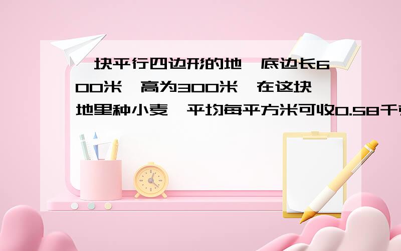 一块平行四边形的地,底边长600米,高为300米,在这块地里种小麦,平均每平方米可收0.58千克