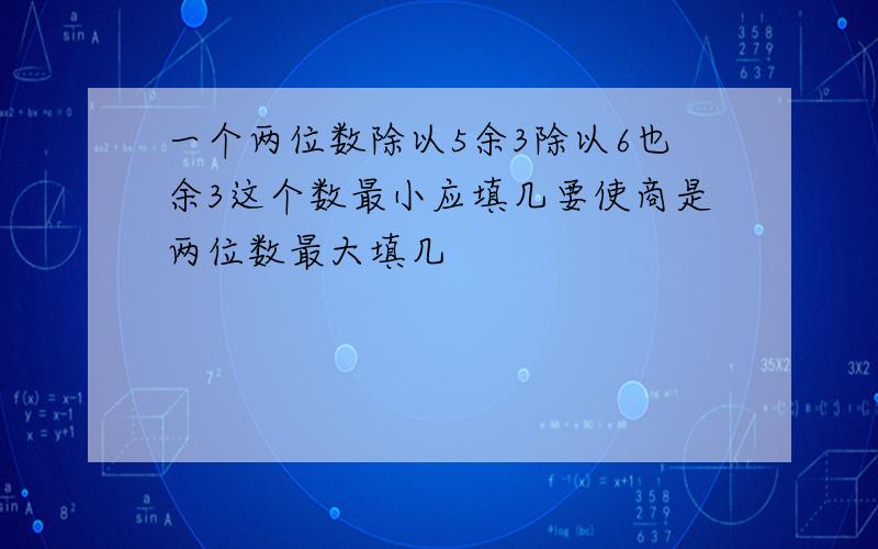 一个两位数除以5余3除以6也余3这个数最小应填几要使商是两位数最大填几