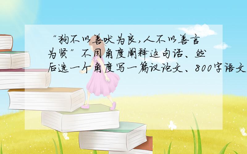 “狗不以善吠为良,人不以善言为贤”不同角度阐释这句话、然后选一个角度写一篇议论文、800字语文作业...