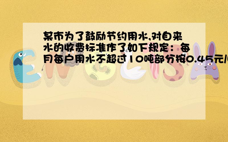 某市为了鼓励节约用水,对自来水的收费标准作了如下规定：每月每户用水不超过10吨部分按0.45元/吨收费；超过10吨而不超