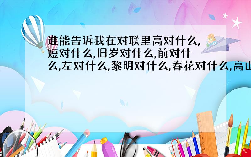 谁能告诉我在对联里高对什么,短对什么,旧岁对什么,前对什么,左对什么,黎明对什么,春花对什么,高山对什