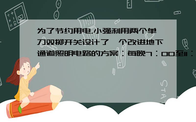 为了节约用电，小强利用两个单刀双掷开关设计了一个改进地下通道照明电路的方案：每晚7：00至11：00将两盏灯并联后接在电