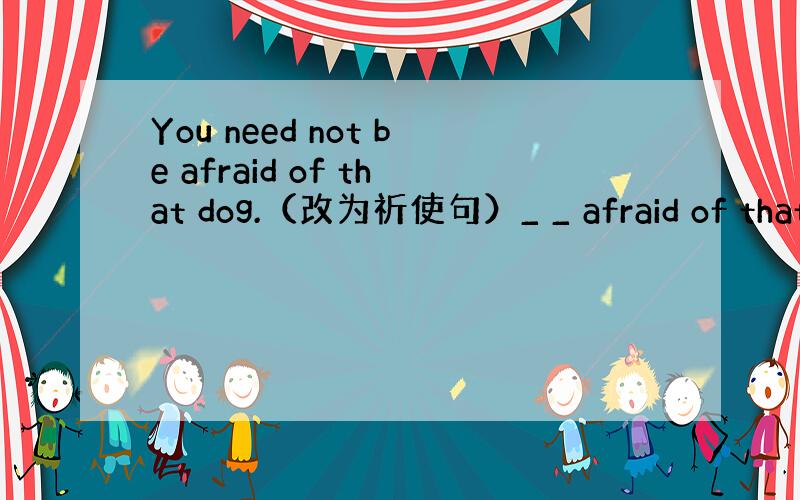 You need not be afraid of that dog.（改为祈使句）_ _ afraid of that