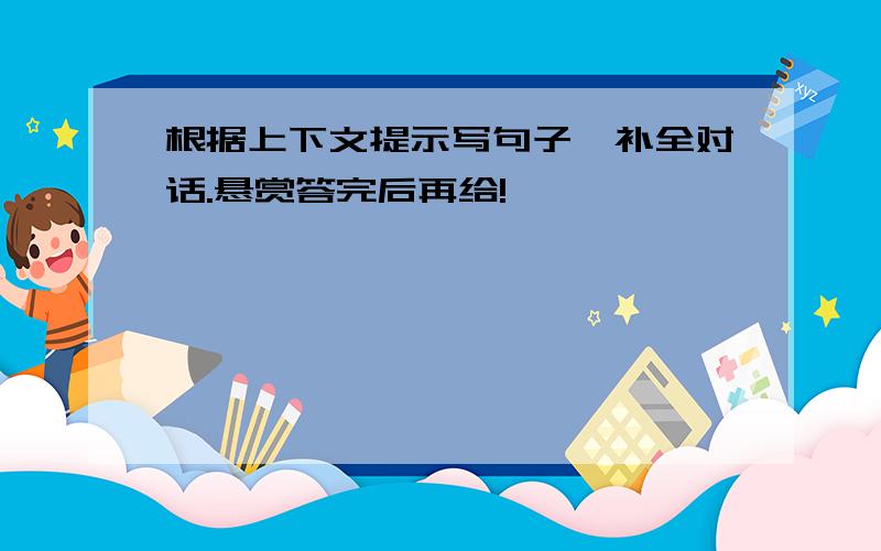 根据上下文提示写句子,补全对话.悬赏答完后再给!