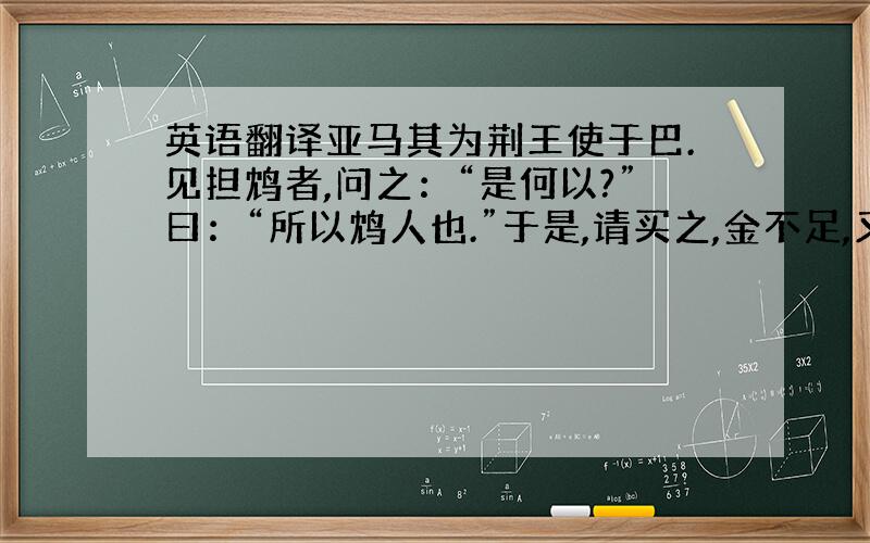 英语翻译亚马其为荆王使于巴.见担鸩者,问之：“是何以?”曰：“所以鸩人也.”于是,请买之,金不足,又益之车马.已得之,尽