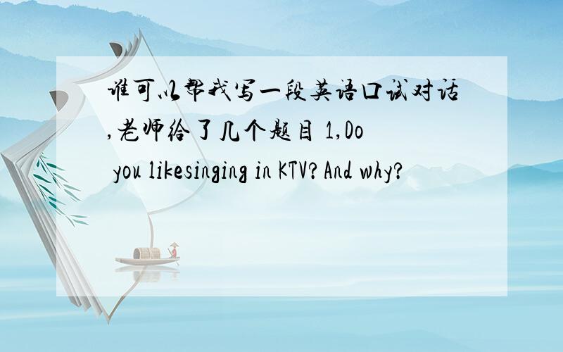 谁可以帮我写一段英语口试对话,老师给了几个题目 1,Do you likesinging in KTV?And why?