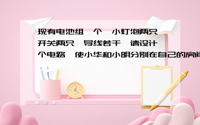 现有电池组一个,小灯泡两只,开关两只,导线若干,请设计一个电路,使小华和小明分别在自己的房间