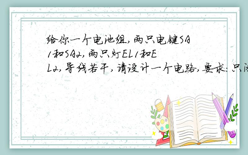 给你一个电池组,两只电键SA1和SA2,两只灯EL1和EL2,导线若干,请设计一个电路,要求：只闭合SA1时,EL1、E