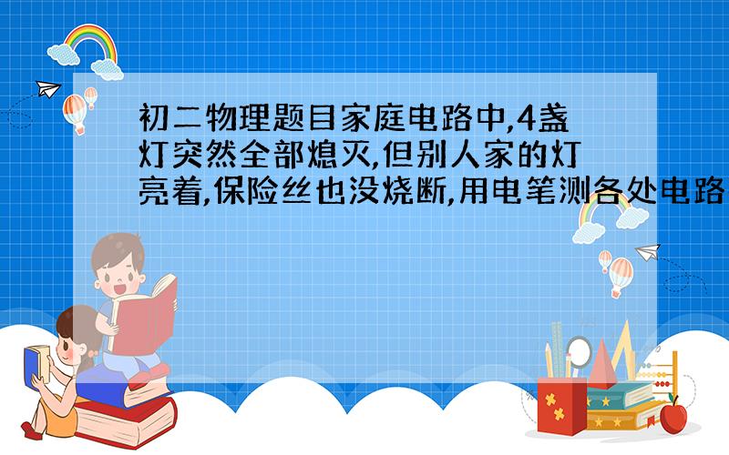 初二物理题目家庭电路中,4盏灯突然全部熄灭,但别人家的灯亮着,保险丝也没烧断,用电笔测各处电路都会发