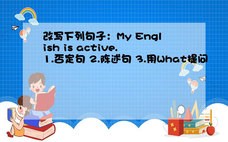 改写下列句子：My English is active.1.否定句 2.陈述句 3.用What提问