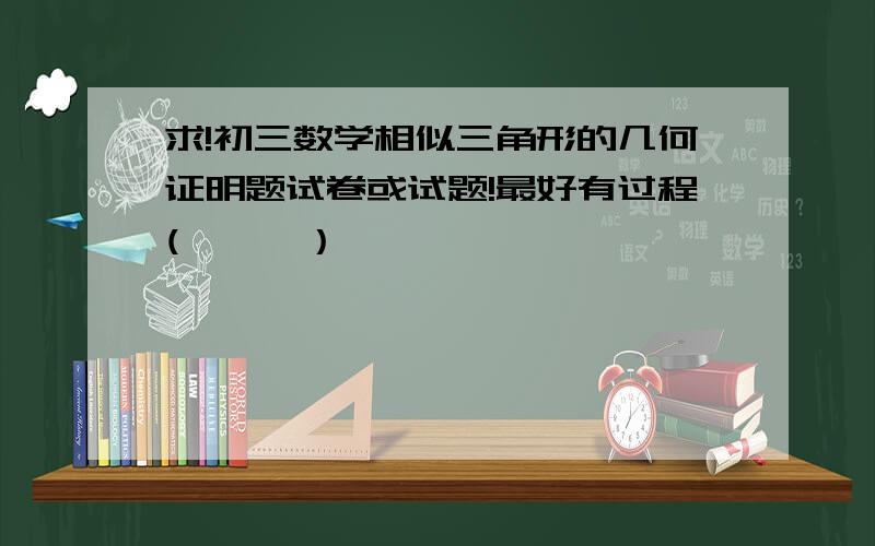 求!初三数学相似三角形的几何证明题试卷或试题!最好有过程(ˇˍˇ）