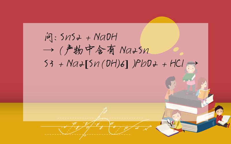 问：SnS2 + NaOH → （产物中含有 Na2SnS3 + Na2[Sn(OH)6] ）PbO2 + HCl →