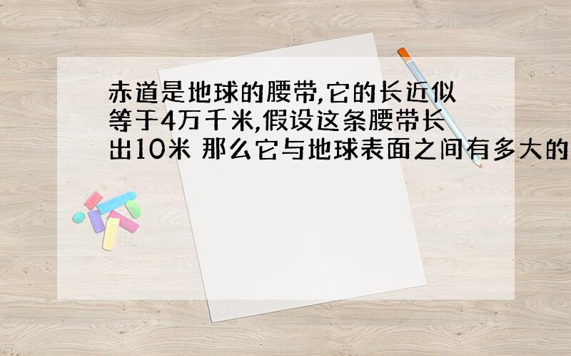 赤道是地球的腰带,它的长近似等于4万千米,假设这条腰带长出10米 那么它与地球表面之间有多大的空隙