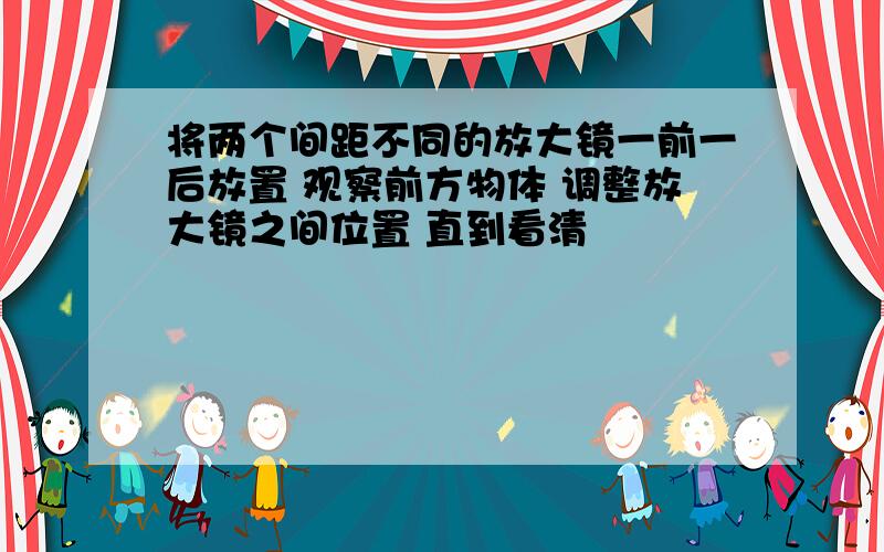 将两个间距不同的放大镜一前一后放置 观察前方物体 调整放大镜之间位置 直到看清