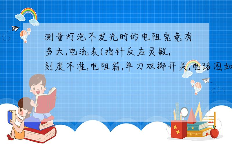 测量灯泡不发光时的电阻究竟有多大,电流表(指针反应灵敏,刻度不准,电阻箱,单刀双掷开关,电路图如何画