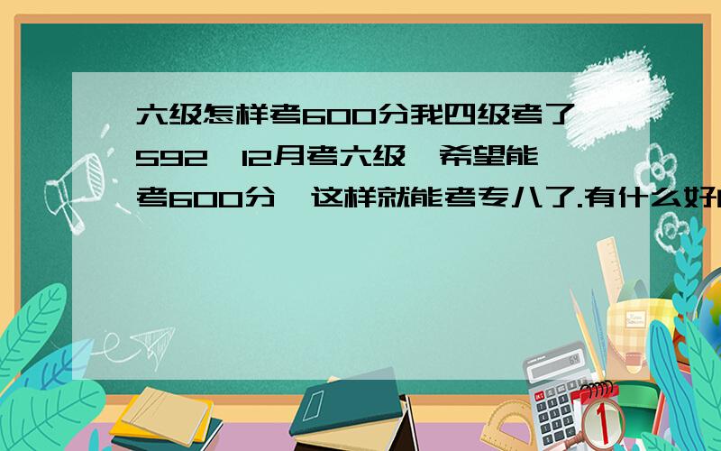 六级怎样考600分我四级考了592,12月考六级,希望能考600分,这样就能考专八了.有什么好的建议吗?四级是,我的听力