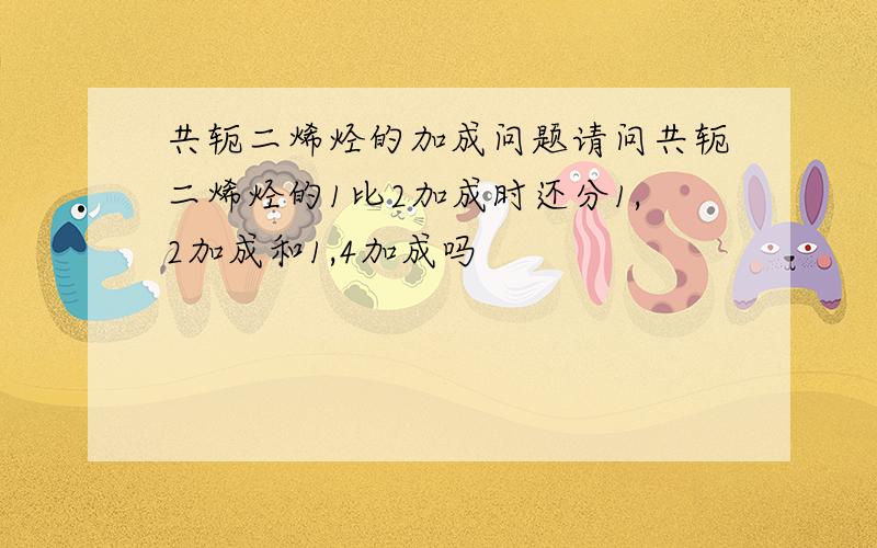 共轭二烯烃的加成问题请问共轭二烯烃的1比2加成时还分1,2加成和1,4加成吗