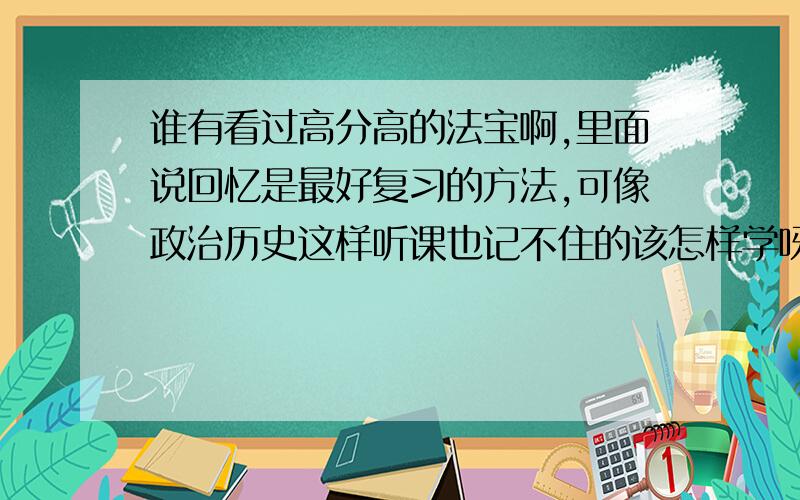 谁有看过高分高的法宝啊,里面说回忆是最好复习的方法,可像政治历史这样听课也记不住的该怎样学呀?