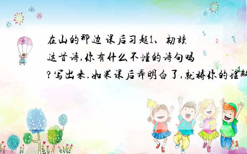 在山的那边 课后习题1、初读这首诗,你有什么不懂的诗句吗?写出来.如果课后弄明白了,就将你的理解或答案也写出来.____