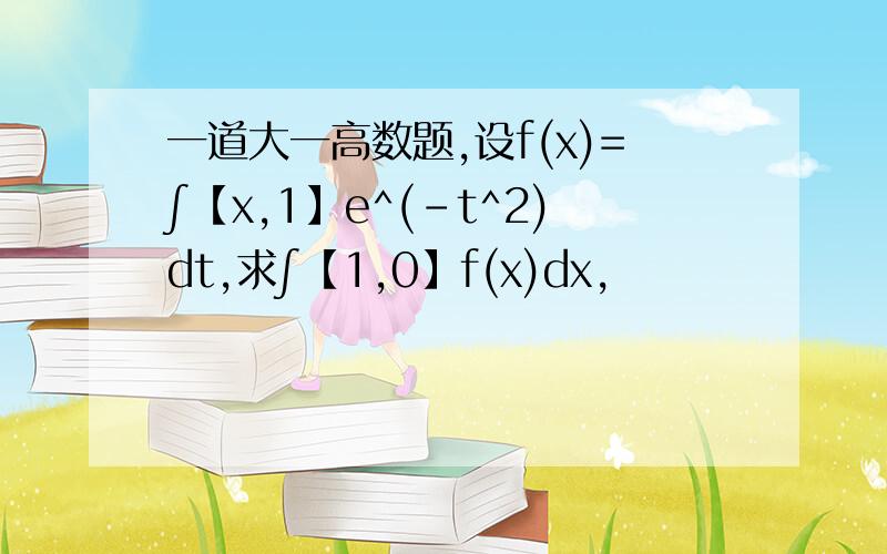 一道大一高数题,设f(x)=∫【x,1】e^(-t^2)dt,求∫【1,0】f(x)dx,