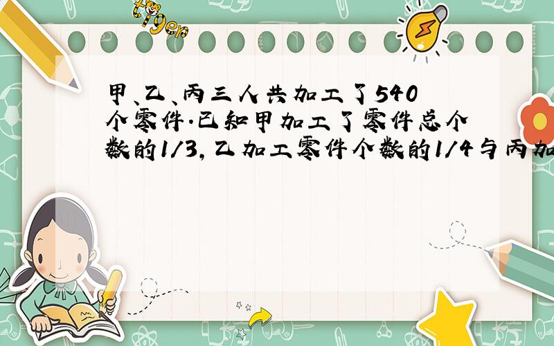 甲、乙、丙三人共加工了540个零件.已知甲加工了零件总个数的1/3,乙加工零件个数的1/4与丙加工零件个数的一半减去30