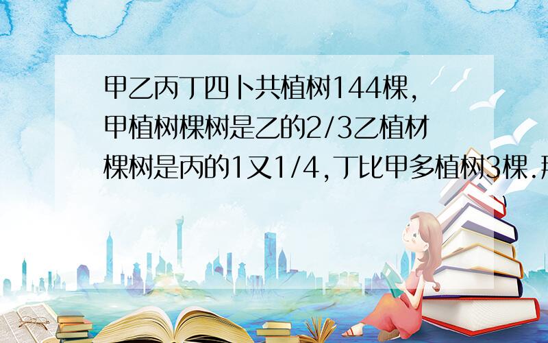 甲乙丙丁四卜共植树144棵,甲植树棵树是乙的2/3乙植材棵树是丙的1又1/4,丁比甲多植树3棵.那么他们四人各植树多少棵