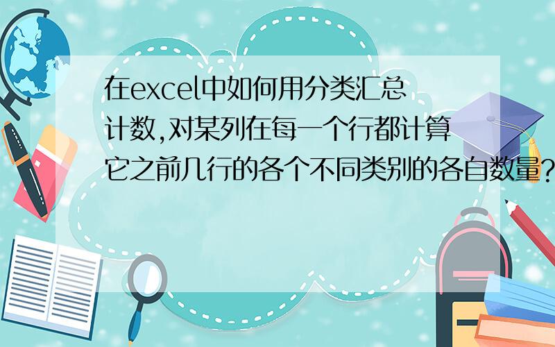 在excel中如何用分类汇总计数,对某列在每一个行都计算它之前几行的各个不同类别的各自数量?