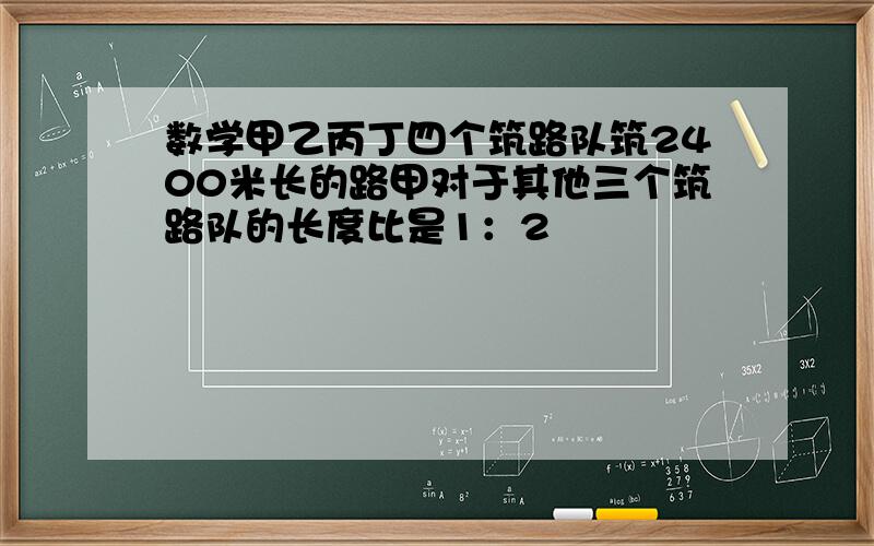 数学甲乙丙丁四个筑路队筑2400米长的路甲对于其他三个筑路队的长度比是1：2