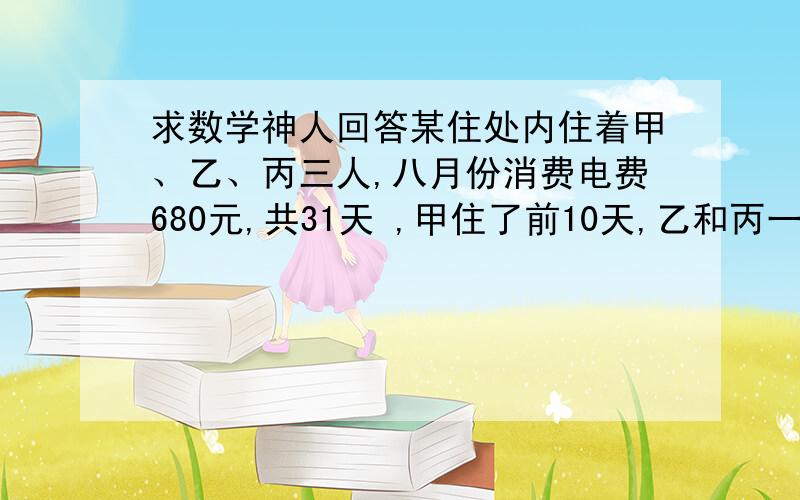 求数学神人回答某住处内住着甲、乙、丙三人,八月份消费电费680元,共31天 ,甲住了前10天,乙和丙一直住在内,求甲应该