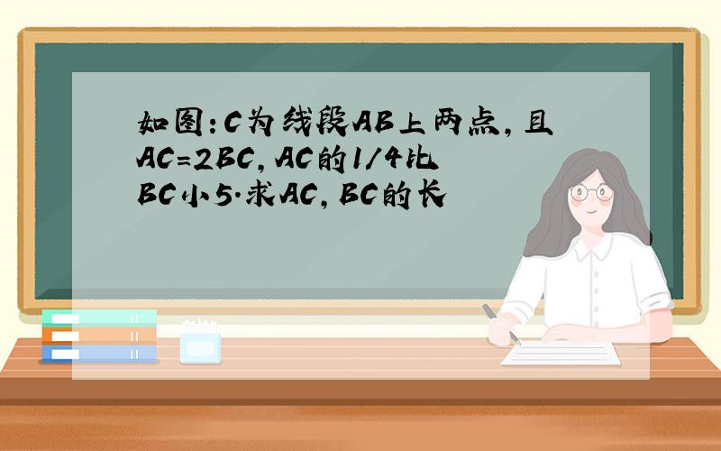 如图：C为线段AB上两点,且AC=2BC,AC的1/4比BC小5.求AC,BC的长