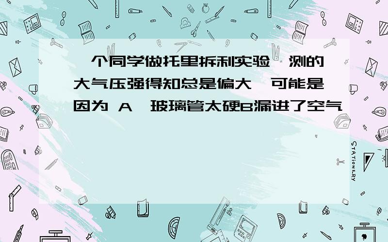 一个同学做托里拆利实验,测的大气压强得知总是偏大,可能是因为 A,玻璃管太硬B漏进了空气