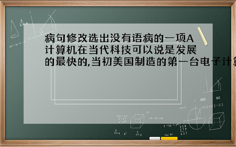 病句修改选出没有语病的一项A计算机在当代科技可以说是发展的最快的,当初美国制造的第一台电子计算机是个庞然大物,今天的计算