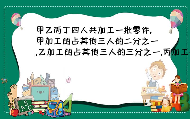 甲乙丙丁四人共加工一批零件,甲加工的占其他三人的二分之一,乙加工的占其他三人的三分之一,丙加工的占其他三人的四分之一,已