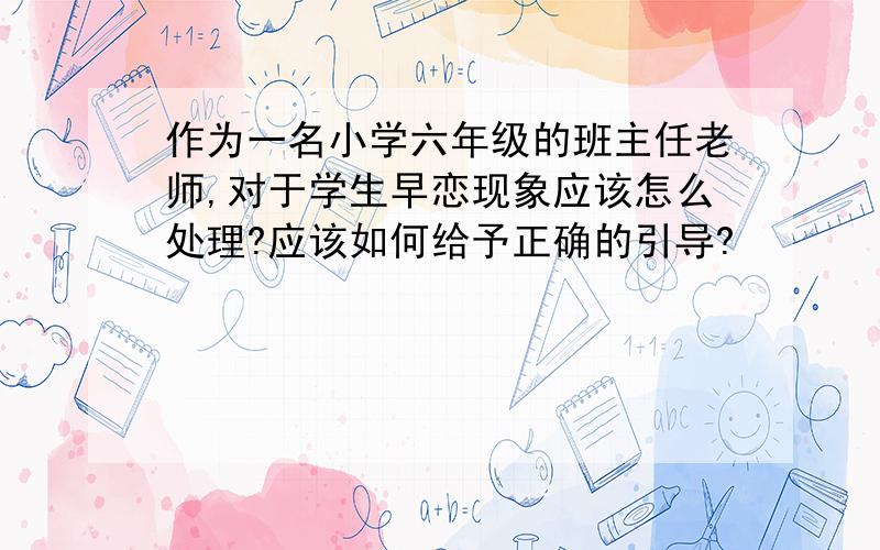 作为一名小学六年级的班主任老师,对于学生早恋现象应该怎么处理?应该如何给予正确的引导?