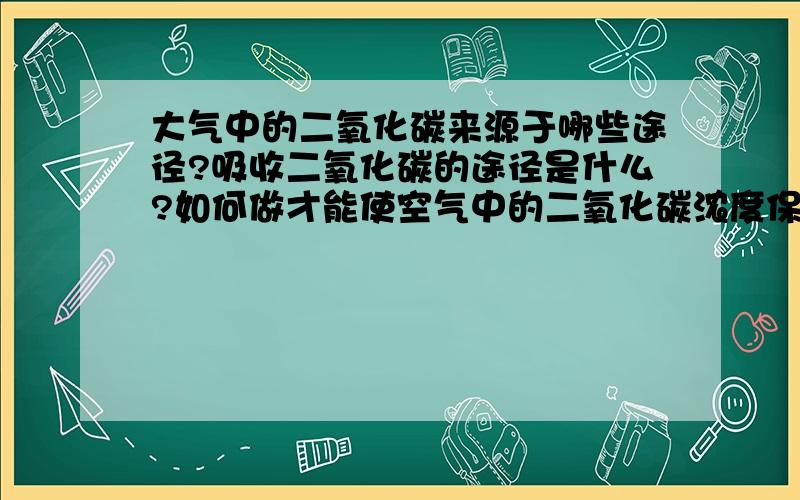 大气中的二氧化碳来源于哪些途径?吸收二氧化碳的途径是什么?如何做才能使空气中的二氧化碳浓度保持稳定