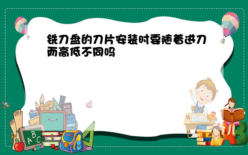 铣刀盘的刀片安装时要随着进刀而高低不同吗