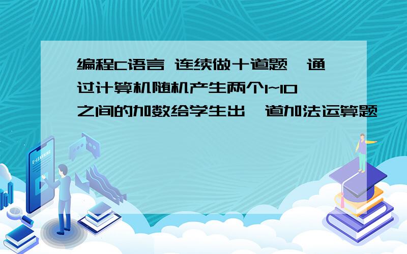 编程C语言 连续做十道题,通过计算机随机产生两个1~10之间的加数给学生出一道加法运算题,