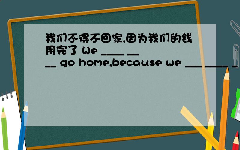 我们不得不回家,因为我们的钱用完了 We ____ ____ go home,because we ___ ____ _