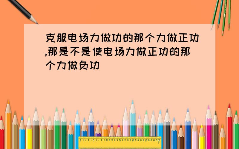 克服电场力做功的那个力做正功,那是不是使电场力做正功的那个力做负功