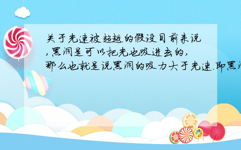 关于光速被超越的假设目前来说,黑洞是可以把光也吸进去的,那么也就是说黑洞的吸力大于光速.即黑洞在吸一个静止的物体时该物体