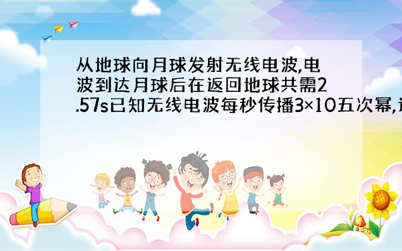 从地球向月球发射无线电波,电波到达月球后在返回地球共需2.57s已知无线电波每秒传播3×10五次幂,计算地球