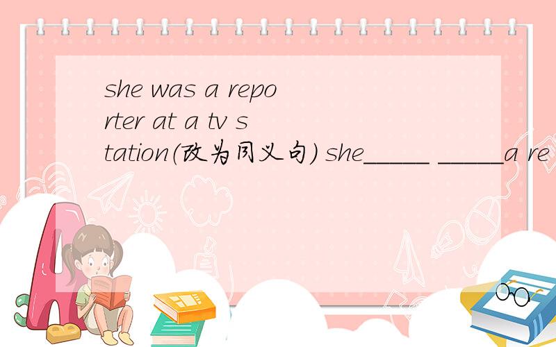 she was a reporter at a tv station（改为同义句） she_____ _____a re