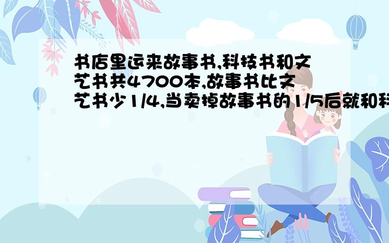 书店里运来故事书,科技书和文艺书共4700本,故事书比文艺书少1/4,当卖掉故事书的1/5后就和科技书相同,