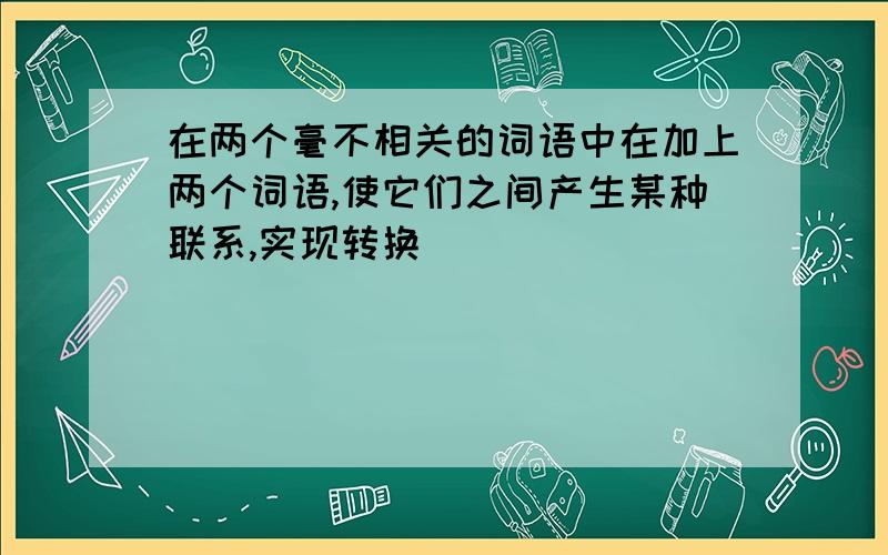 在两个毫不相关的词语中在加上两个词语,使它们之间产生某种联系,实现转换