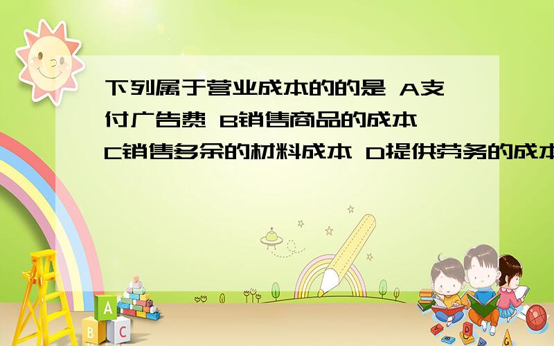 下列属于营业成本的的是 A支付广告费 B销售商品的成本 C销售多余的材料成本 D提供劳务的成本