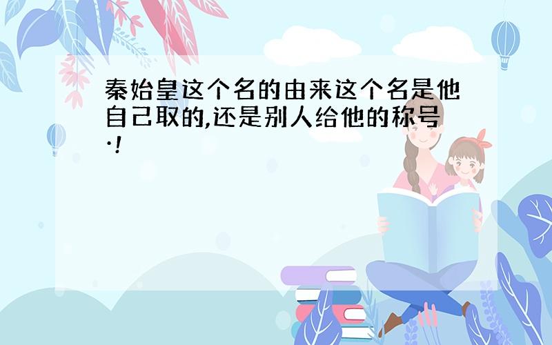 秦始皇这个名的由来这个名是他自己取的,还是别人给他的称号·!