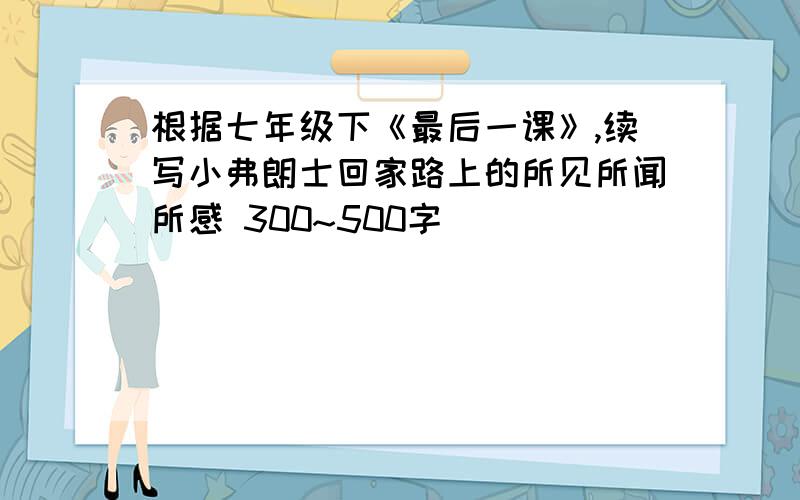 根据七年级下《最后一课》,续写小弗朗士回家路上的所见所闻所感 300~500字